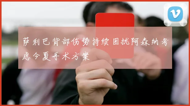 萨利巴背部伤势持续困扰阿森纳考虑今夏手术方案
