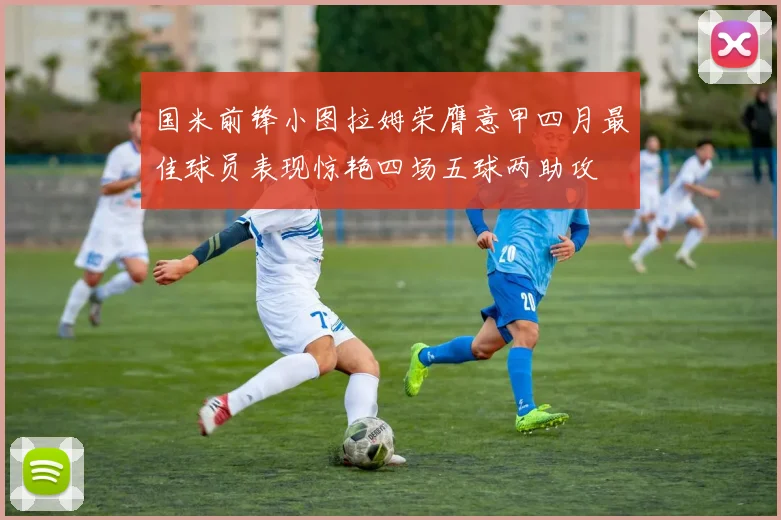 国米前锋小图拉姆荣膺意甲四月最佳球员表现惊艳四场五球两助攻