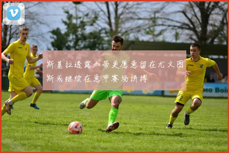 斯基拉透露加蒂更愿意留在尤文图斯或继续在意甲赛场拼搏