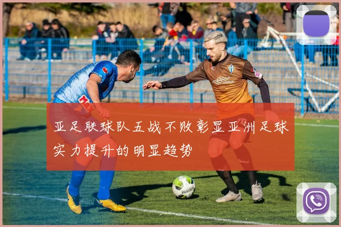 亚足联球队五战不败彰显亚洲足球实力提升的明显趋势