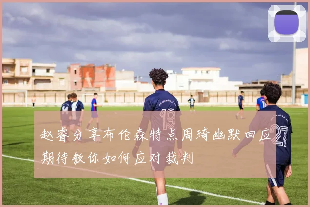 赵睿分享布伦森特点周琦幽默回应期待教你如何应对裁判