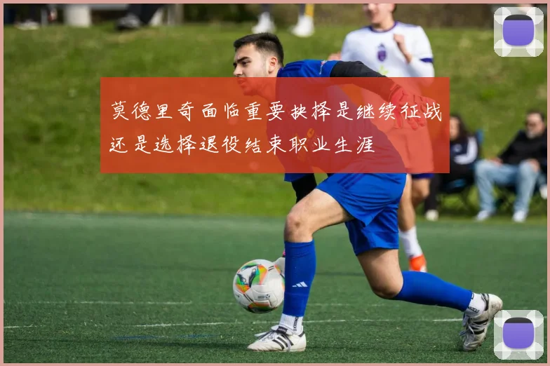 莫德里奇面临重要抉择是继续征战还是选择退役结束职业生涯