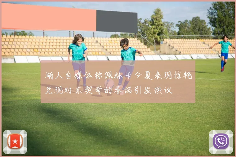 湖人自媒体称佩林卡今夏表现惊艳兑现对东契奇的承诺引发热议