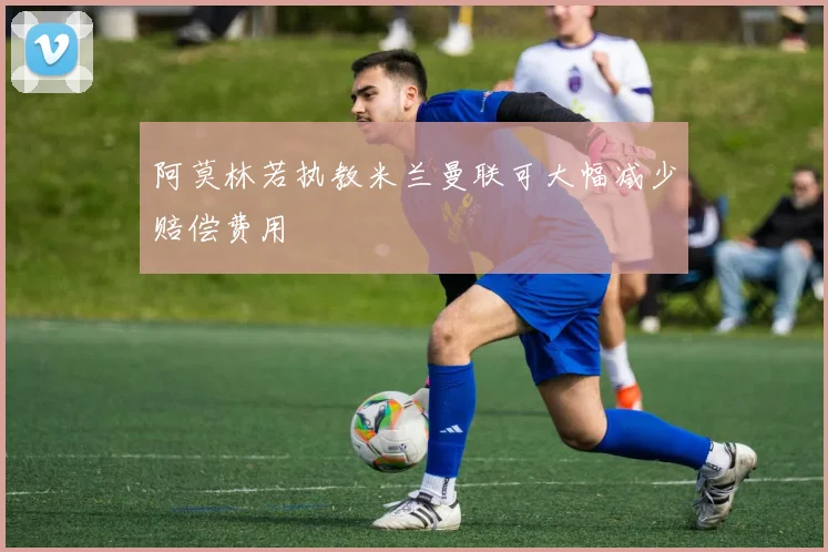 阿莫林若执教米兰曼联可大幅减少赔偿费用