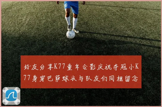 好友分享K77童年合影庆祝夺冠小K77身穿巴萨球衣与队友们同框留念
