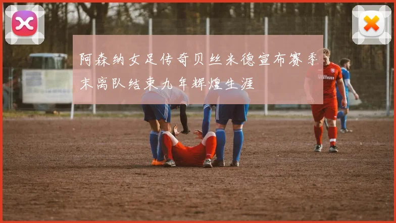 阿森纳女足传奇贝丝米德宣布赛季末离队结束九年辉煌生涯