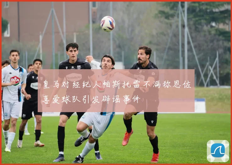 皇马对经纪人帕斯托雷不满称恩佐喜爱球队引发辟谣事件